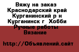 Вяжу на заказ - Краснодарский край, Курганинский р-н, Курганинск г. Хобби. Ручные работы » Вязание   